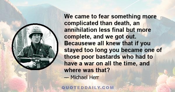 We came to fear something more complicated than death, an annihilation less final but more complete, and we got out. Becausewe all knew that if you stayed too long you became one of those poor bastards who had to have a 