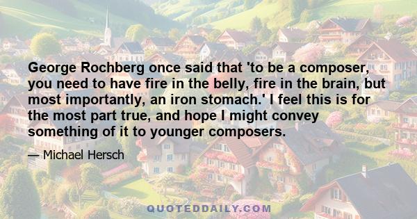 George Rochberg once said that 'to be a composer, you need to have fire in the belly, fire in the brain, but most importantly, an iron stomach.' I feel this is for the most part true, and hope I might convey something