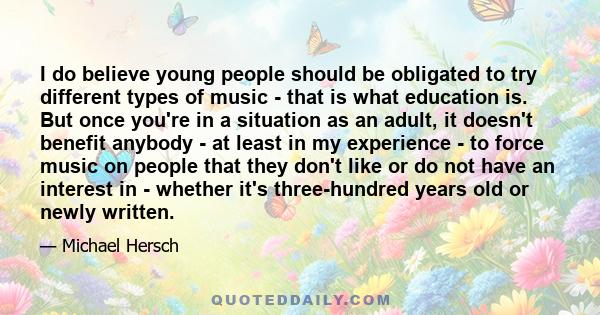 I do believe young people should be obligated to try different types of music - that is what education is. But once you're in a situation as an adult, it doesn't benefit anybody - at least in my experience - to force