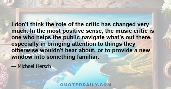 I don't think the role of the critic has changed very much. In the most positive sense, the music critic is one who helps the public navigate what's out there, especially in bringing attention to things they otherwise