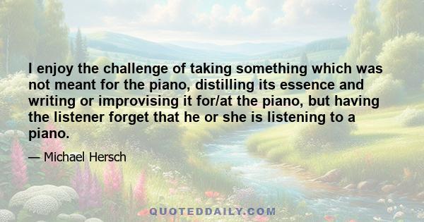 I enjoy the challenge of taking something which was not meant for the piano, distilling its essence and writing or improvising it for/at the piano, but having the listener forget that he or she is listening to a piano.