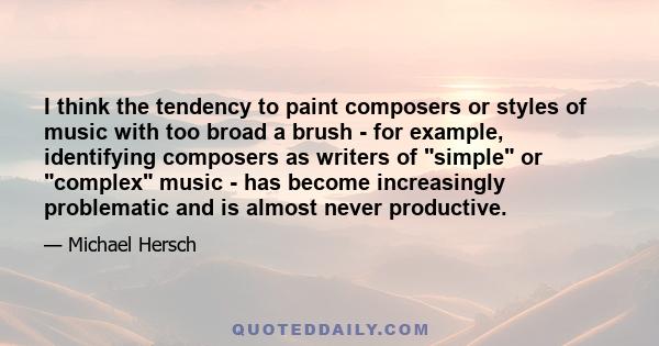 I think the tendency to paint composers or styles of music with too broad a brush - for example, identifying composers as writers of simple or complex music - has become increasingly problematic and is almost never