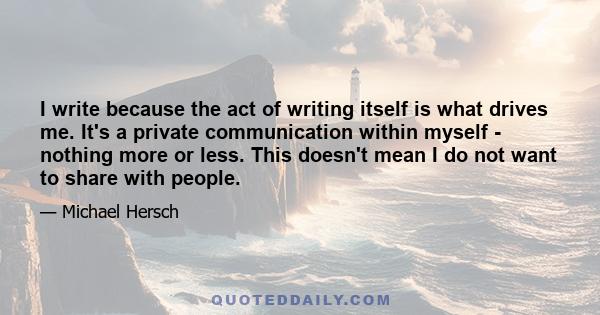 I write because the act of writing itself is what drives me. It's a private communication within myself - nothing more or less. This doesn't mean I do not want to share with people.