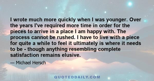 I wrote much more quickly when I was younger. Over the years I've required more time in order for the pieces to arrive in a place I am happy with. The process cannot be rushed. I have to live with a piece for quite a