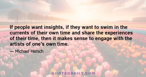 If people want insights, if they want to swim in the currents of their own time and share the experiences of their time, then it makes sense to engage with the artists of one's own time.