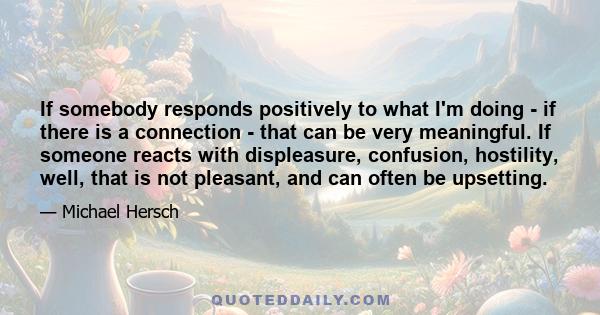 If somebody responds positively to what I'm doing - if there is a connection - that can be very meaningful. If someone reacts with displeasure, confusion, hostility, well, that is not pleasant, and can often be