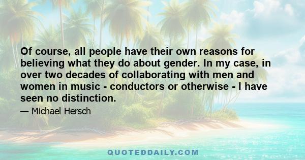 Of course, all people have their own reasons for believing what they do about gender. In my case, in over two decades of collaborating with men and women in music - conductors or otherwise - I have seen no distinction.