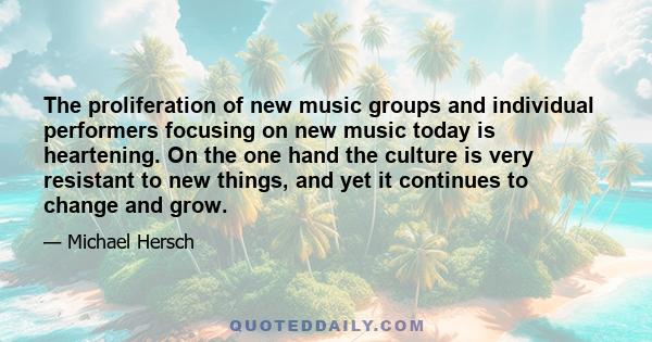 The proliferation of new music groups and individual performers focusing on new music today is heartening. On the one hand the culture is very resistant to new things, and yet it continues to change and grow.