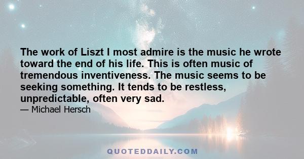 The work of Liszt I most admire is the music he wrote toward the end of his life. This is often music of tremendous inventiveness. The music seems to be seeking something. It tends to be restless, unpredictable, often