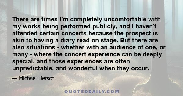 There are times I'm completely uncomfortable with my works being performed publicly, and I haven't attended certain concerts because the prospect is akin to having a diary read on stage. But there are also situations -