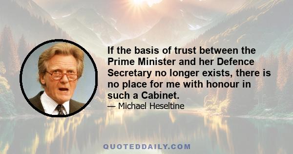 If the basis of trust between the Prime Minister and her Defence Secretary no longer exists, there is no place for me with honour in such a Cabinet.