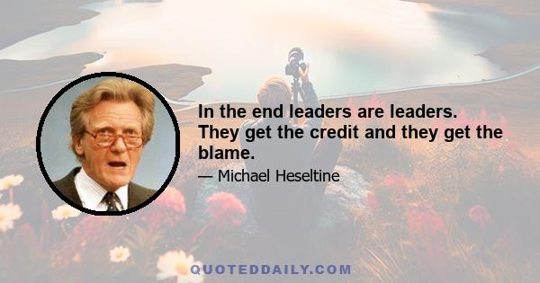 In the end leaders are leaders. They get the credit and they get the blame.