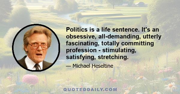 Politics is a life sentence. It's an obsessive, all-demanding, utterly fascinating, totally committing profession - stimulating, satisfying, stretching.