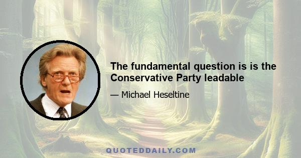 The fundamental question is is the Conservative Party leadable