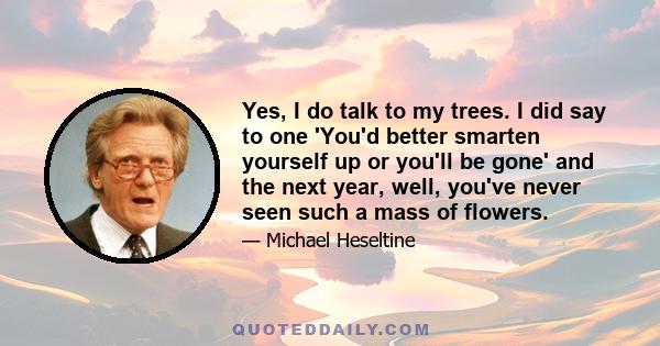 Yes, I do talk to my trees. I did say to one 'You'd better smarten yourself up or you'll be gone' and the next year, well, you've never seen such a mass of flowers.