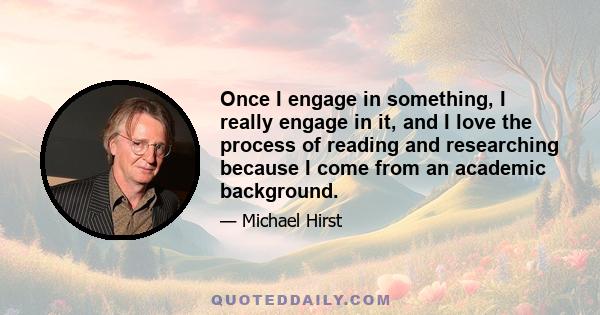 Once I engage in something, I really engage in it, and I love the process of reading and researching because I come from an academic background.