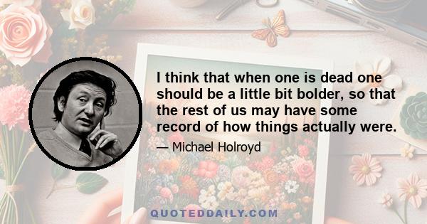 I think that when one is dead one should be a little bit bolder, so that the rest of us may have some record of how things actually were.