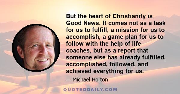 But the heart of Christianity is Good News. It comes not as a task for us to fulfill, a mission for us to accomplish, a game plan for us to follow with the help of life coaches, but as a report that someone else has