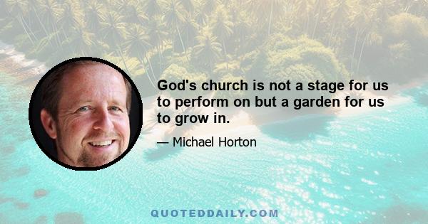 God's church is not a stage for us to perform on but a garden for us to grow in.