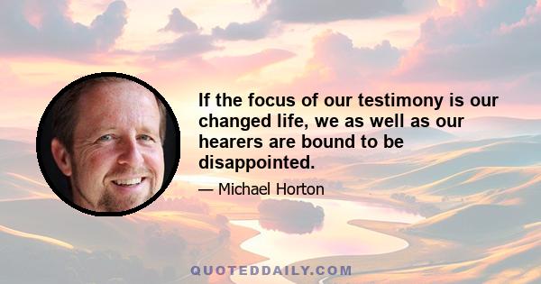 If the focus of our testimony is our changed life, we as well as our hearers are bound to be disappointed.