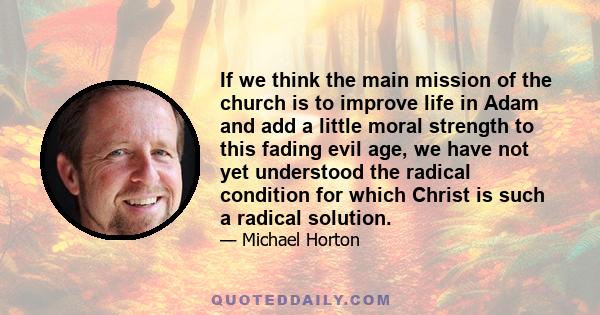 If we think the main mission of the church is to improve life in Adam and add a little moral strength to this fading evil age, we have not yet understood the radical condition for which Christ is such a radical solution.