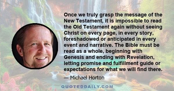 Once we truly grasp the message of the New Testament, it is impossible to read the Old Testament again without seeing Christ on every page, in every story, foreshadowed or anticipated in every event and narrative. The