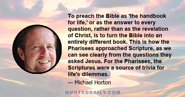 To preach the Bible as 'the handbook for life,' or as the answer to every question, rather than as the revelation of Christ, is to turn the Bible into an entirely different book. This is how the Pharisees approached