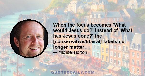 When the focus becomes 'What would Jesus do?' instead of 'What has Jesus done?' the [conservative/liberal] labels no longer matter.