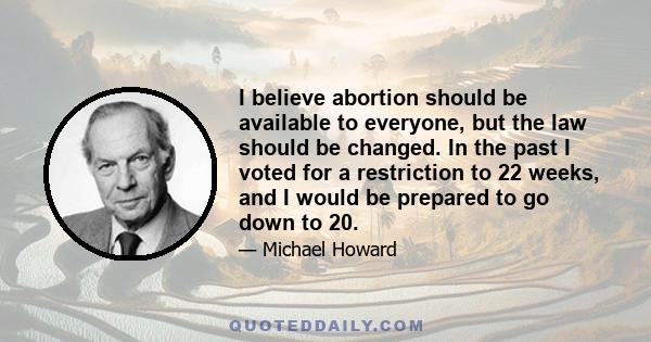 I believe abortion should be available to everyone, but the law should be changed. In the past I voted for a restriction to 22 weeks, and I would be prepared to go down to 20.