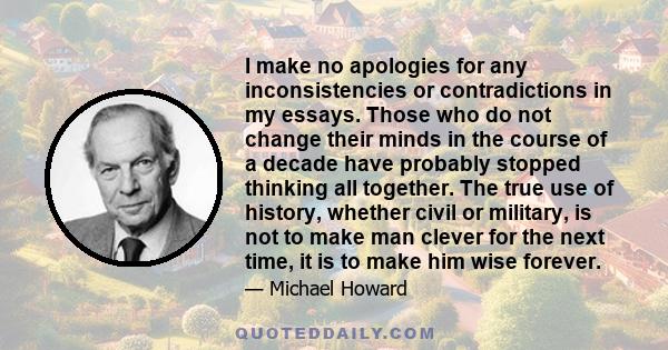 I make no apologies for any inconsistencies or contradictions in my essays. Those who do not change their minds in the course of a decade have probably stopped thinking all together. The true use of history, whether