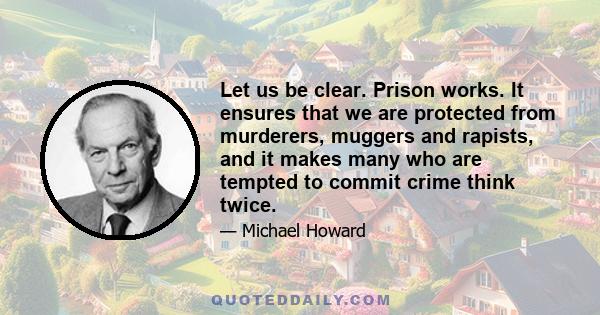 Let us be clear. Prison works. It ensures that we are protected from murderers, muggers and rapists, and it makes many who are tempted to commit crime think twice.