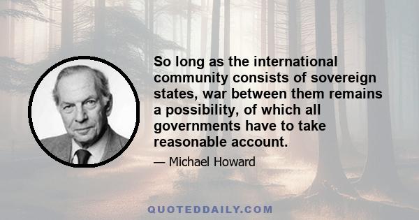 So long as the international community consists of sovereign states, war between them remains a possibility, of which all governments have to take reasonable account.