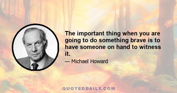 The important thing when you are going to do something brave is to have someone on hand to witness it.