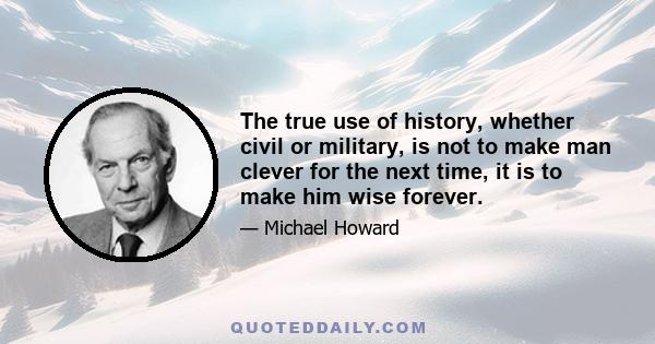 The true use of history, whether civil or military, is not to make man clever for the next time, it is to make him wise forever.