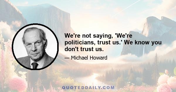 We're not saying, 'We're politicians, trust us.' We know you don't trust us.