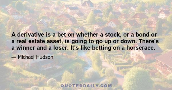 A derivative is a bet on whether a stock, or a bond or a real estate asset, is going to go up or down. There's a winner and a loser. It's like betting on a horserace.