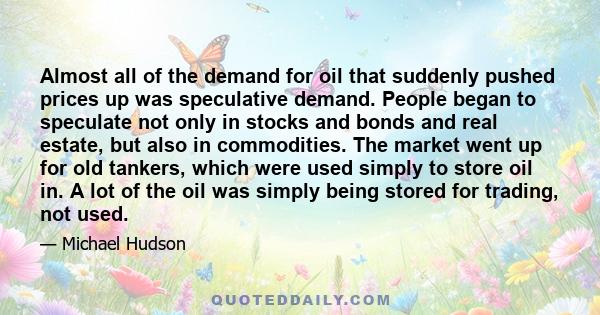 Almost all of the demand for oil that suddenly pushed prices up was speculative demand. People began to speculate not only in stocks and bonds and real estate, but also in commodities. The market went up for old