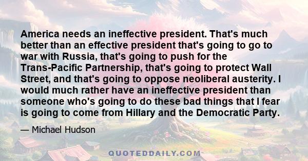 America needs an ineffective president. That's much better than an effective president that's going to go to war with Russia, that's going to push for the Trans-Pacific Partnership, that's going to protect Wall Street,