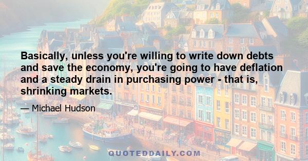Basically, unless you're willing to write down debts and save the economy, you're going to have deflation and a steady drain in purchasing power - that is, shrinking markets.
