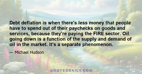 Debt deflation is when there's less money that people have to spend out of their paychecks on goods and services, because they're paying the FIRE sector. Oil going down is a function of the supply and demand of oil in