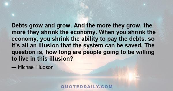 Debts grow and grow. And the more they grow, the more they shrink the economy. When you shrink the economy, you shrink the ability to pay the debts, so it's all an illusion that the system can be saved. The question is, 