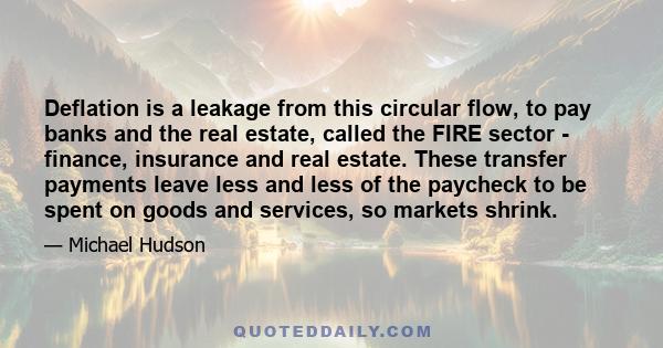 Deflation is a leakage from this circular flow, to pay banks and the real estate, called the FIRE sector - finance, insurance and real estate. These transfer payments leave less and less of the paycheck to be spent on