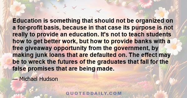 Education is something that should not be organized on a for-profit basis, because in that case its purpose is not really to provide an education. It's not to teach students how to get better work, but how to provide