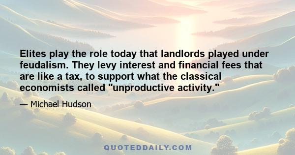 Elites play the role today that landlords played under feudalism. They levy interest and financial fees that are like a tax, to support what the classical economists called unproductive activity.