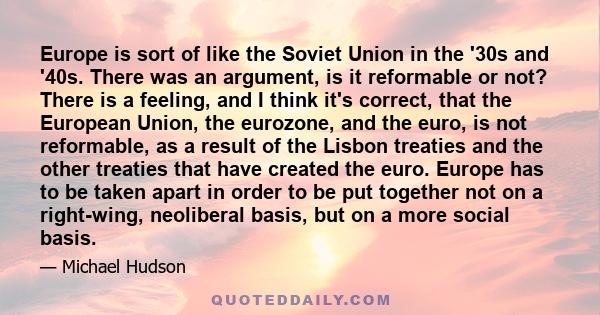 Europe is sort of like the Soviet Union in the '30s and '40s. There was an argument, is it reformable or not? There is a feeling, and I think it's correct, that the European Union, the eurozone, and the euro, is not