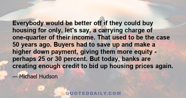 Everybody would be better off if they could buy housing for only, let's say, a carrying charge of one-quarter of their income. That used to be the case 50 years ago. Buyers had to save up and make a higher down payment, 