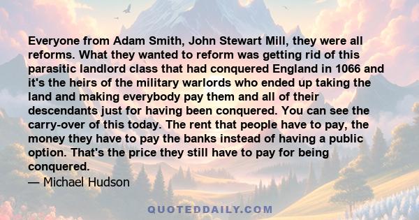 Everyone from Adam Smith, John Stewart Mill, they were all reforms. What they wanted to reform was getting rid of this parasitic landlord class that had conquered England in 1066 and it's the heirs of the military