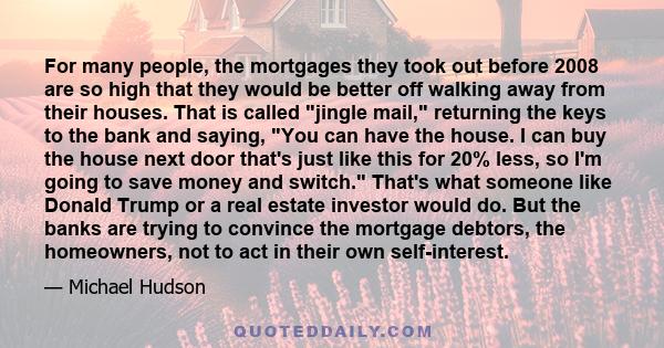 For many people, the mortgages they took out before 2008 are so high that they would be better off walking away from their houses. That is called jingle mail, returning the keys to the bank and saying, You can have the