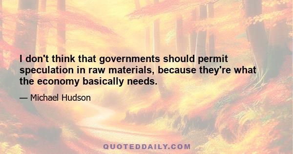 I don't think that governments should permit speculation in raw materials, because they're what the economy basically needs.