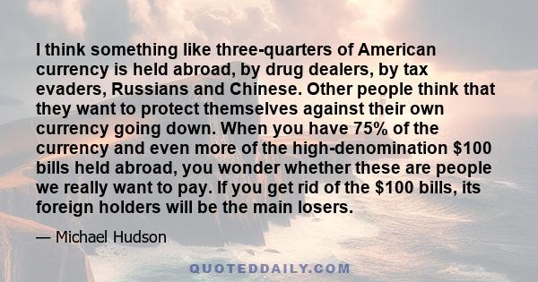 I think something like three-quarters of American currency is held abroad, by drug dealers, by tax evaders, Russians and Chinese. Other people think that they want to protect themselves against their own currency going